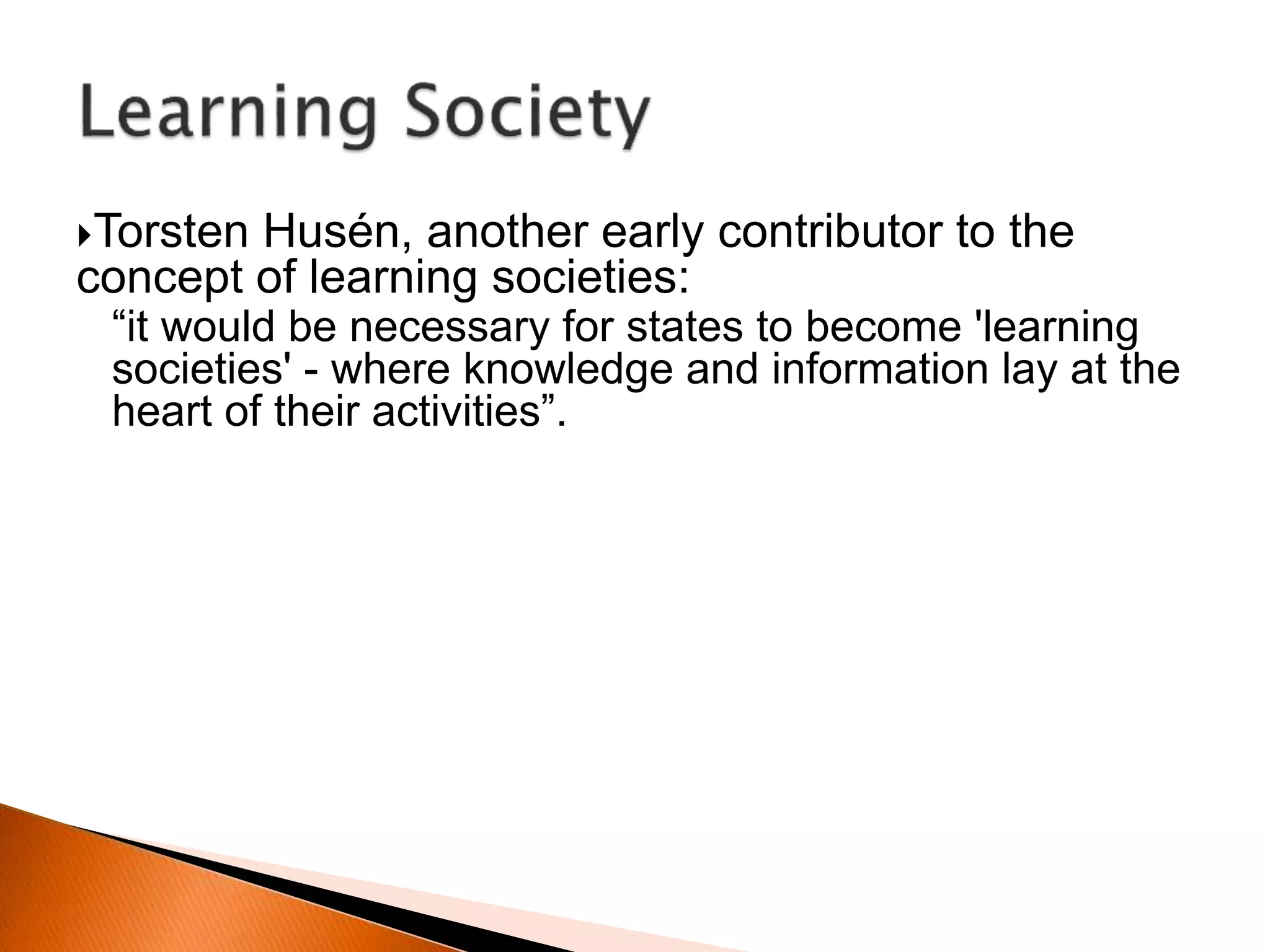 Torsten Husén, another early contributor to the
concept of learning societies:
“it would be necessary for states to become 'learning
societies' - where knowledge and information lay at the
heart of their activities”.
 
