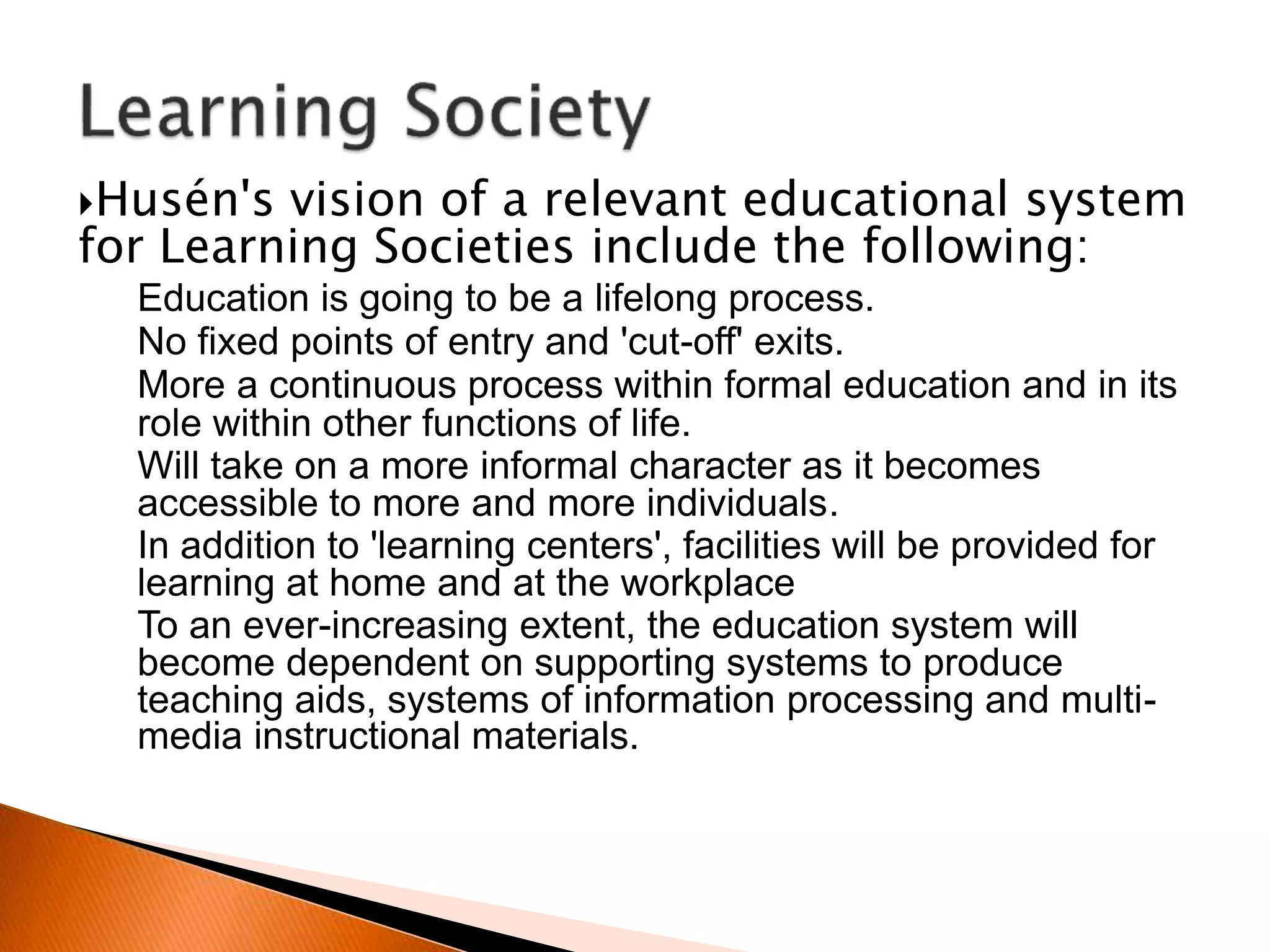 Husén's vision of a relevant educational system
for Learning Societies include the following:
Education is going to be a lifelong process.
No fixed points of entry and 'cut-off' exits.
More a continuous process within formal education and in its
role within other functions of life.
Will take on a more informal character as it becomes
accessible to more and more individuals.
In addition to 'learning centers', facilities will be provided for
learning at home and at the workplace
To an ever-increasing extent, the education system will
become dependent on supporting systems to produce
teaching aids, systems of information processing and multi-
media instructional materials.
 