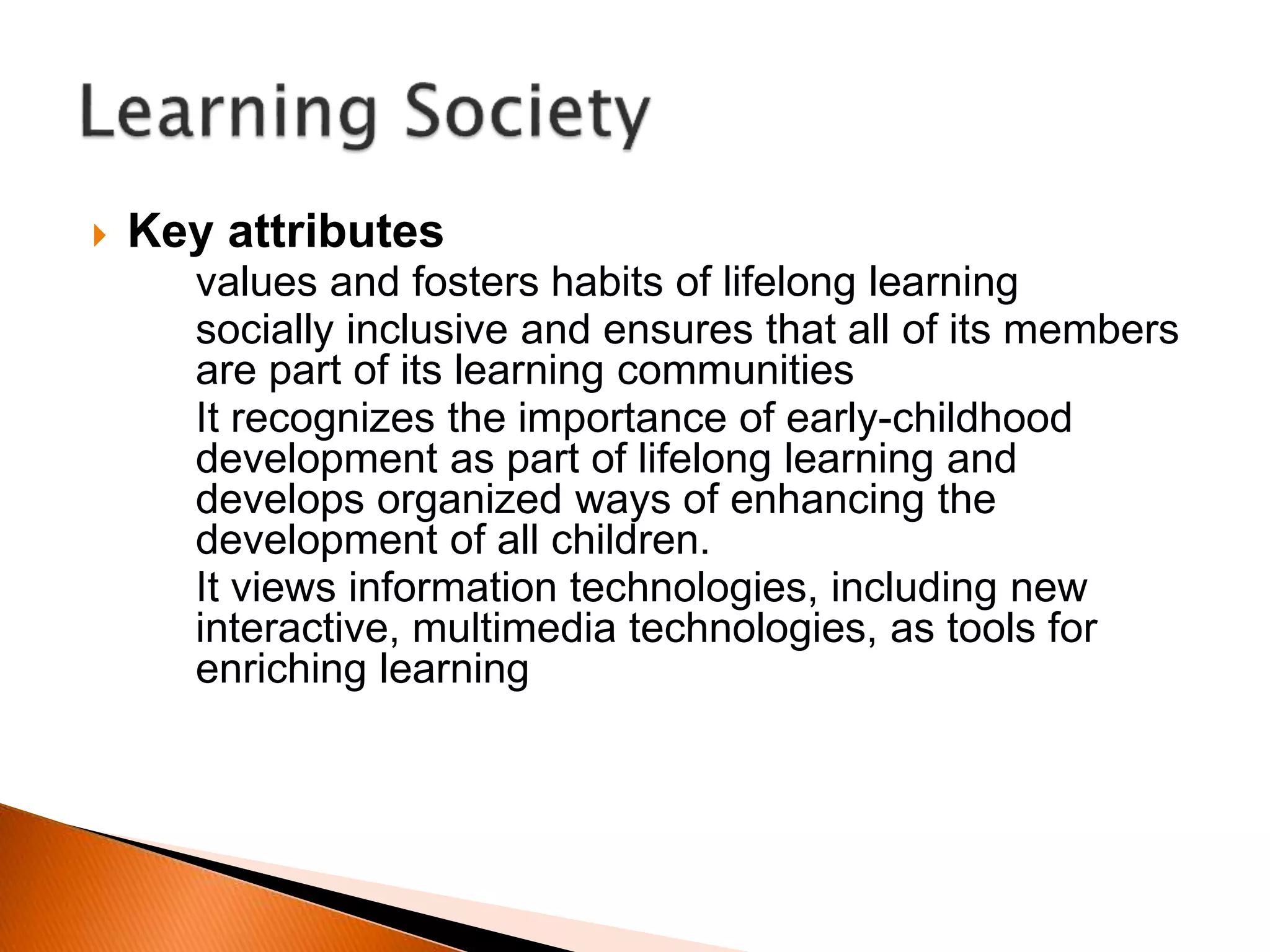  Key attributes
• values and fosters habits of lifelong learning
• socially inclusive and ensures that all of its members
are part of its learning communities
• It recognizes the importance of early-childhood
development as part of lifelong learning and
develops organized ways of enhancing the
development of all children.
• It views information technologies, including new
interactive, multimedia technologies, as tools for
enriching learning
 