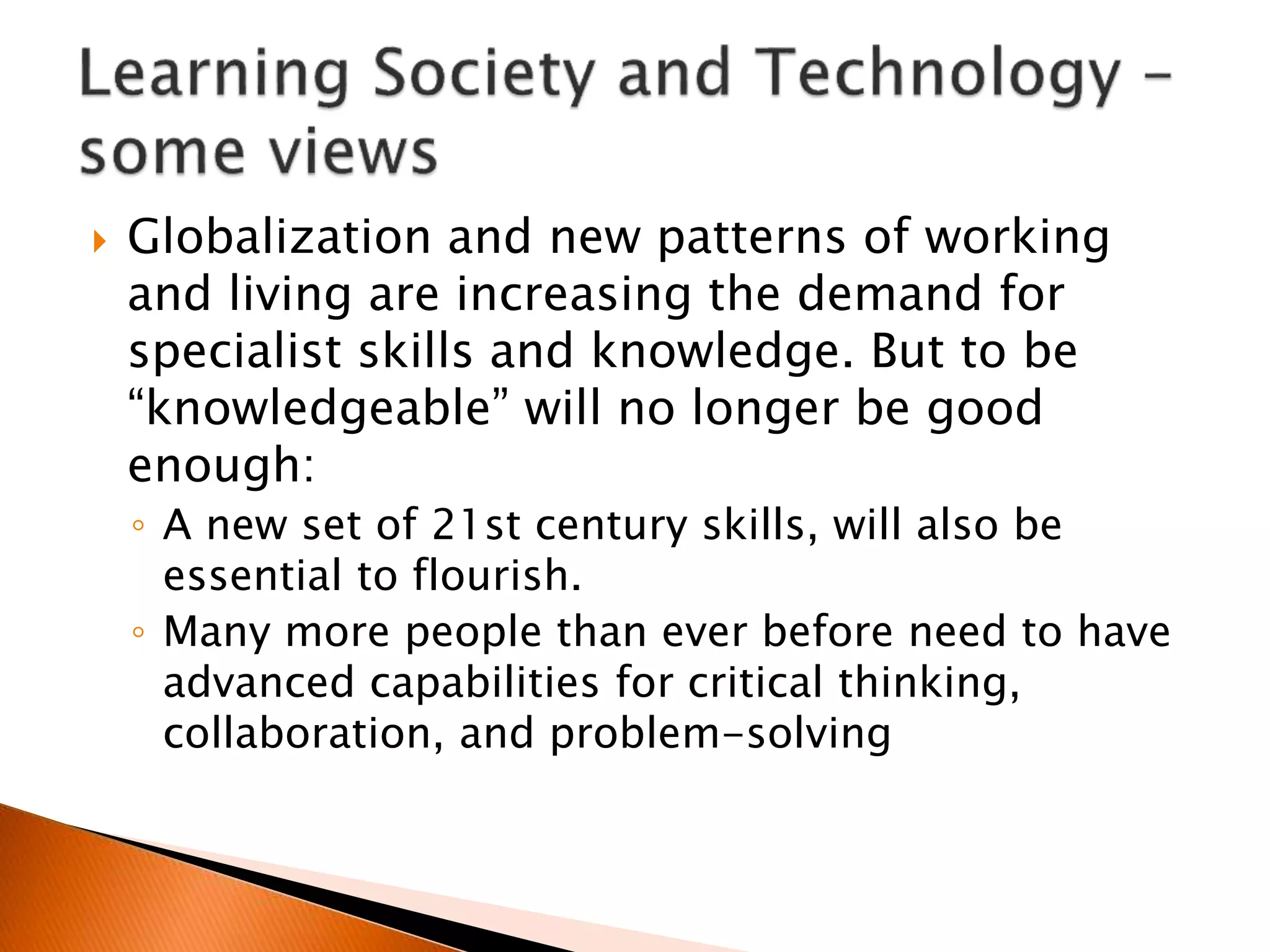  Globalization and new patterns of working
and living are increasing the demand for
specialist skills and knowledge. But to be
“knowledgeable” will no longer be good
enough:
◦ A new set of 21st century skills, will also be
essential to flourish.
◦ Many more people than ever before need to have
advanced capabilities for critical thinking,
collaboration, and problem-solving
 