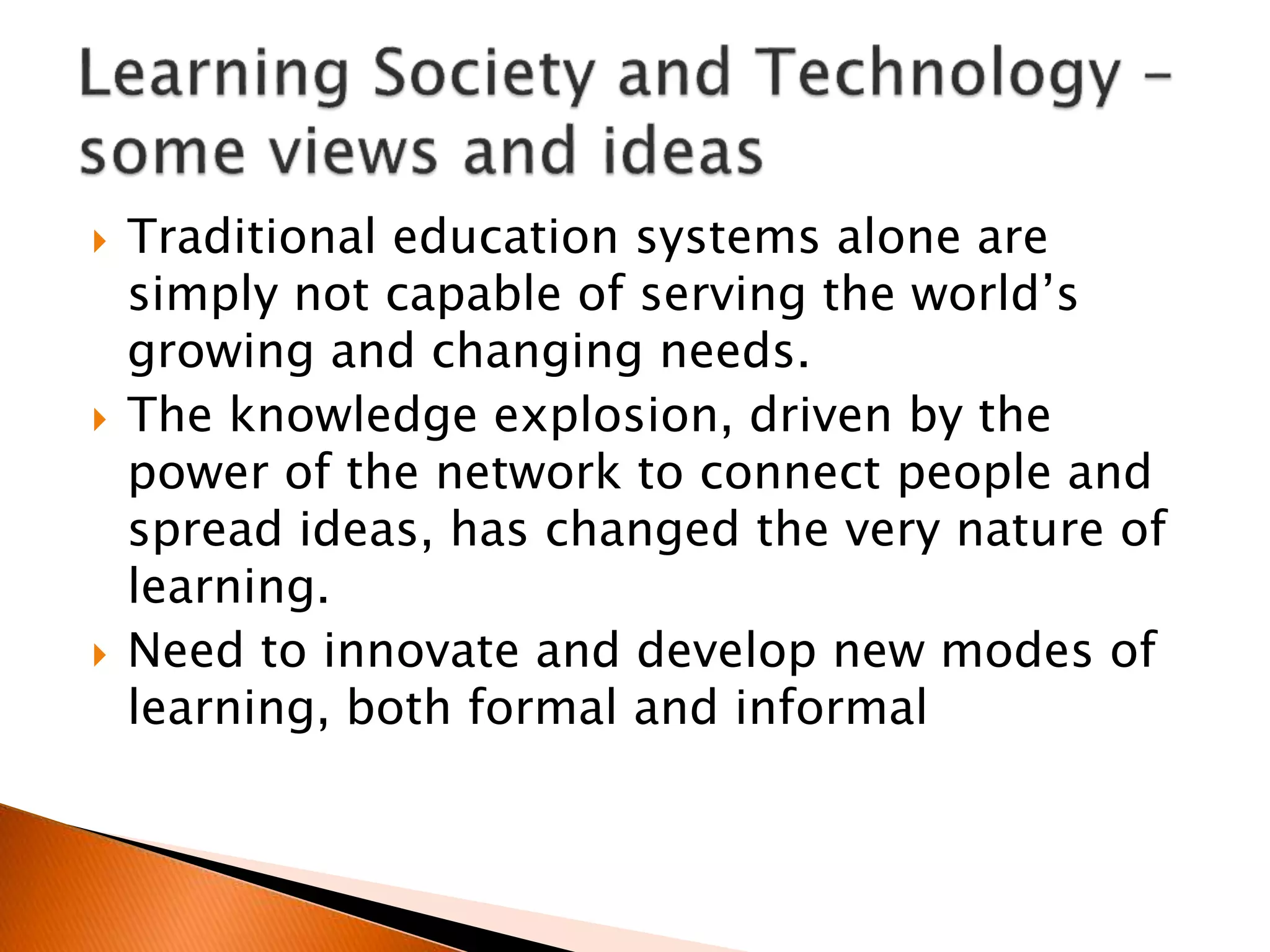  Traditional education systems alone are
simply not capable of serving the world’s
growing and changing needs.
 The knowledge explosion, driven by the
power of the network to connect people and
spread ideas, has changed the very nature of
learning.
 Need to innovate and develop new modes of
learning, both formal and informal
 