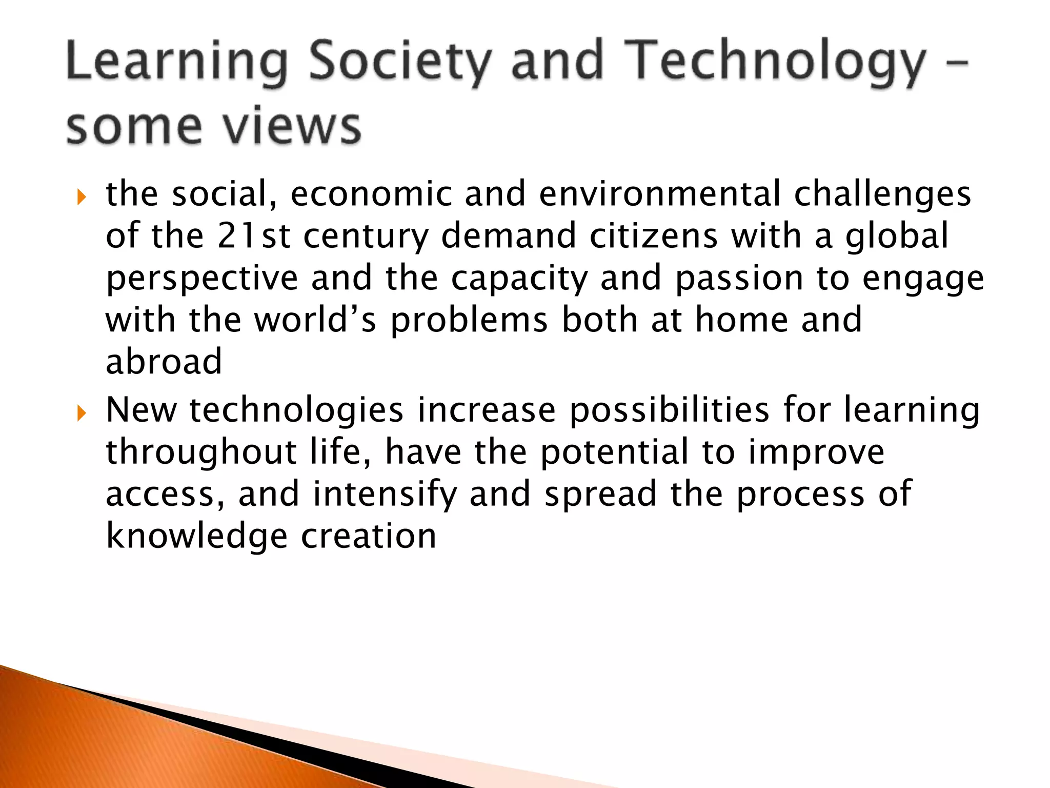  the social, economic and environmental challenges
of the 21st century demand citizens with a global
perspective and the capacity and passion to engage
with the world’s problems both at home and
abroad
 New technologies increase possibilities for learning
throughout life, have the potential to improve
access, and intensify and spread the process of
knowledge creation
 