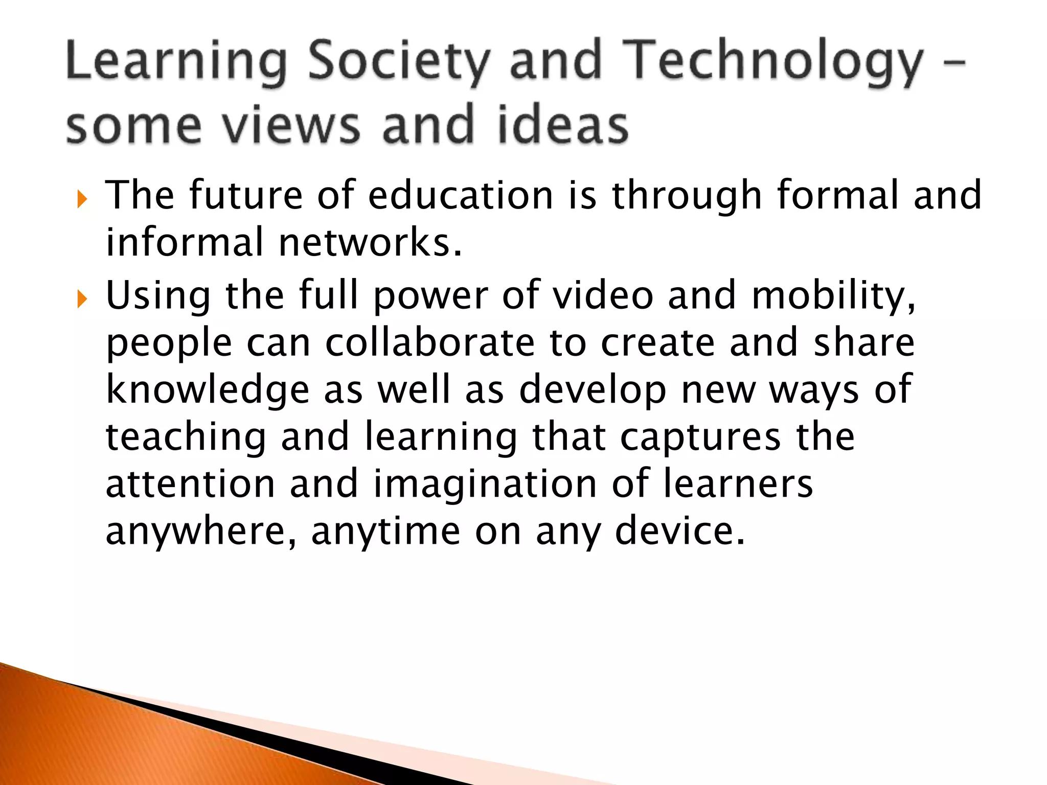  The future of education is through formal and
informal networks.
 Using the full power of video and mobility,
people can collaborate to create and share
knowledge as well as develop new ways of
teaching and learning that captures the
attention and imagination of learners
anywhere, anytime on any device.
 