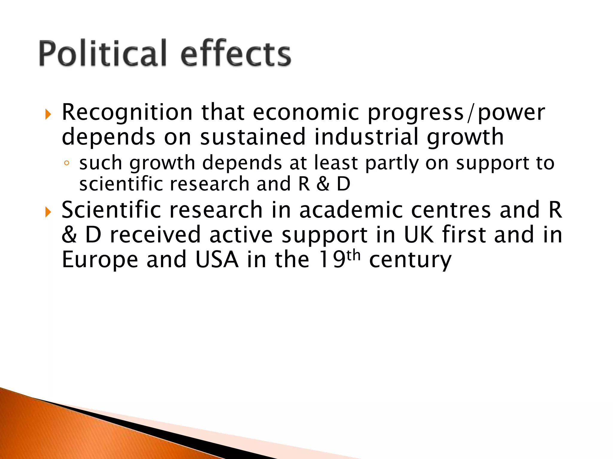  Recognition that economic progress/power
depends on sustained industrial growth
◦ such growth depends at least partly on support to
scientific research and R & D
 Scientific research in academic centres and R
& D received active support in UK first and in
Europe and USA in the 19th century
 