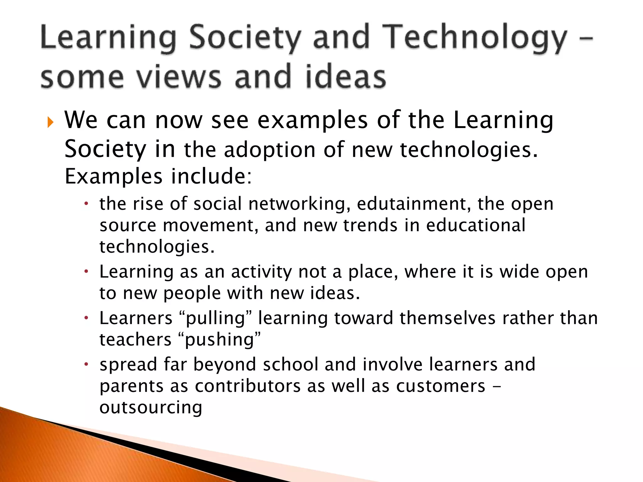  We can now see examples of the Learning
Society in the adoption of new technologies.
Examples include:
 the rise of social networking, edutainment, the open
source movement, and new trends in educational
technologies.
 Learning as an activity not a place, where it is wide open
to new people with new ideas.
 Learners “pulling” learning toward themselves rather than
teachers “pushing”
 spread far beyond school and involve learners and
parents as contributors as well as customers -
outsourcing
 