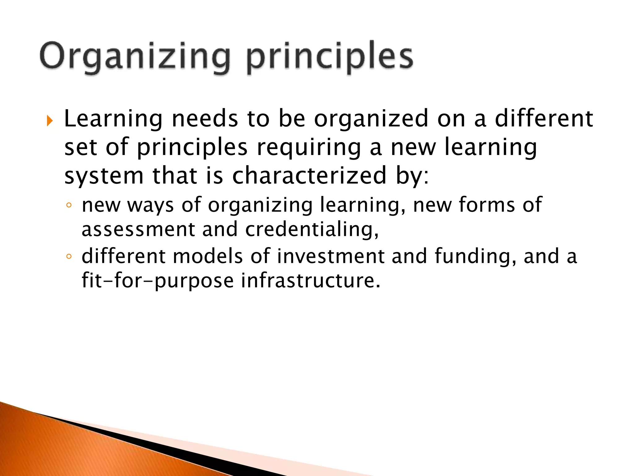  Learning needs to be organized on a different
set of principles requiring a new learning
system that is characterized by:
◦ new ways of organizing learning, new forms of
assessment and credentialing,
◦ different models of investment and funding, and a
fit-for-purpose infrastructure.
 