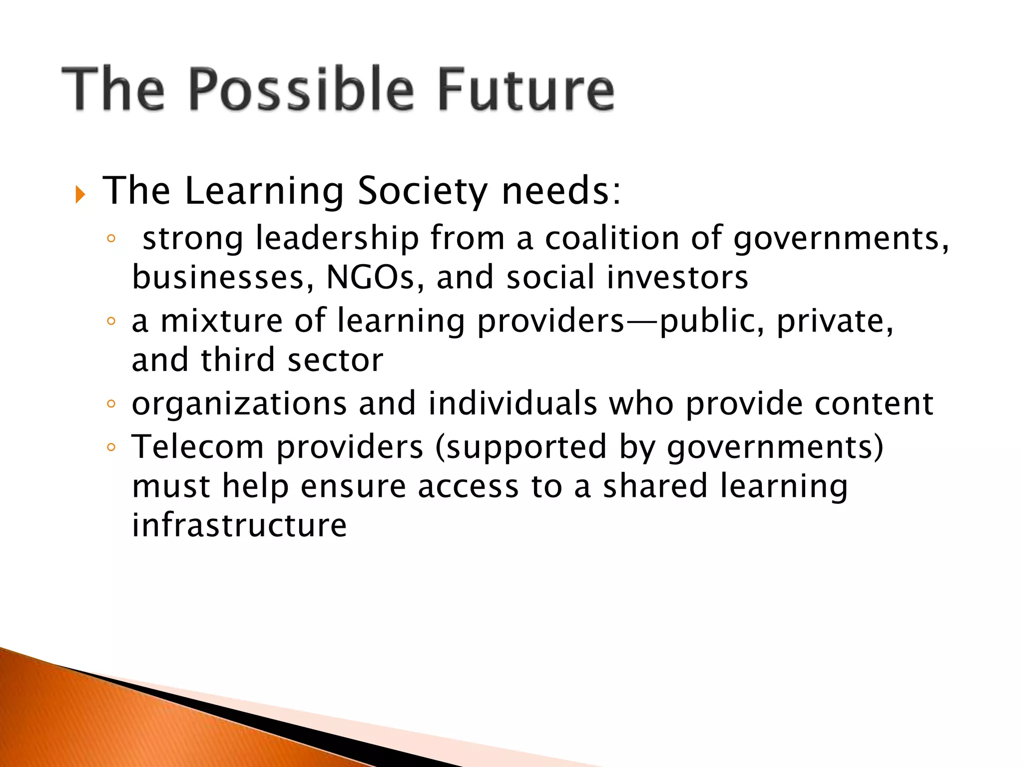  The Learning Society needs:
◦ strong leadership from a coalition of governments,
businesses, NGOs, and social investors
◦ a mixture of learning providers—public, private,
and third sector
◦ organizations and individuals who provide content
◦ Telecom providers (supported by governments)
must help ensure access to a shared learning
infrastructure
 