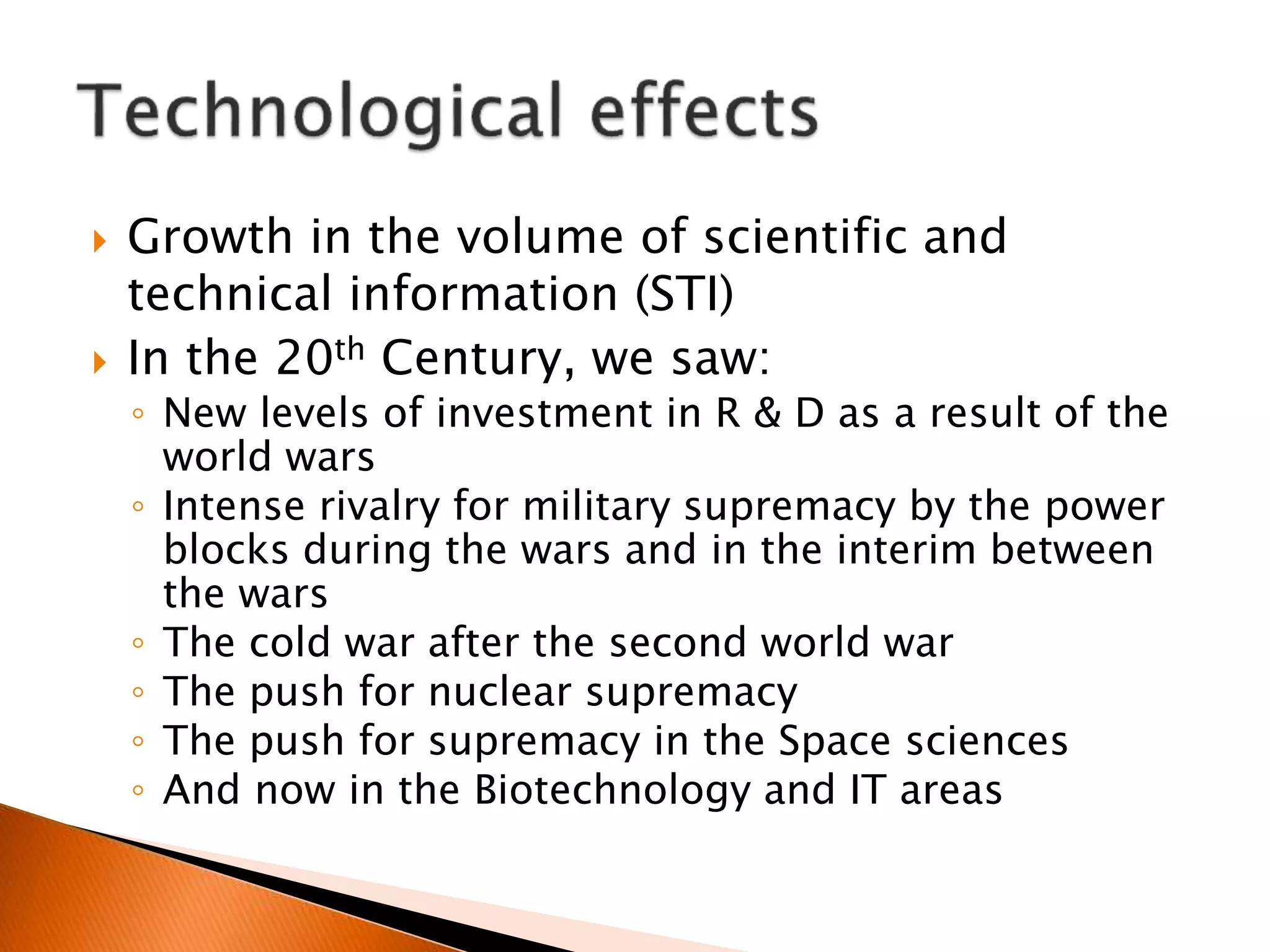  Growth in the volume of scientific and
technical information (STI)
 In the 20th Century, we saw:
◦ New levels of investment in R & D as a result of the
world wars
◦ Intense rivalry for military supremacy by the power
blocks during the wars and in the interim between
the wars
◦ The cold war after the second world war
◦ The push for nuclear supremacy
◦ The push for supremacy in the Space sciences
◦ And now in the Biotechnology and IT areas
 