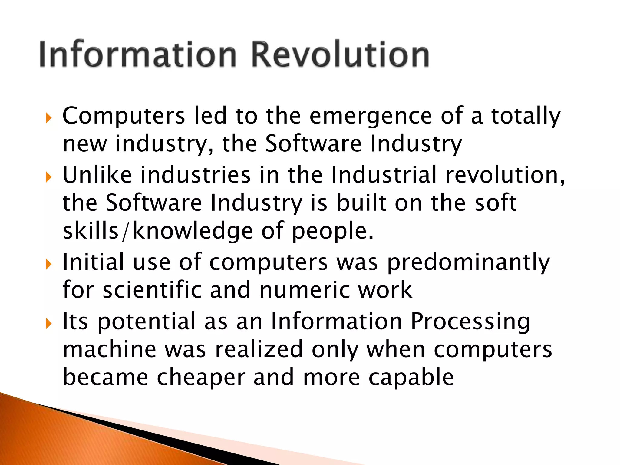  Computers led to the emergence of a totally
new industry, the Software Industry
 Unlike industries in the Industrial revolution,
the Software Industry is built on the soft
skills/knowledge of people.
 Initial use of computers was predominantly
for scientific and numeric work
 Its potential as an Information Processing
machine was realized only when computers
became cheaper and more capable
 