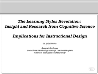 The Learning Styles Revelation:
Insight and Research from Cognitive Science
Implications for Instructional Design
Dr. Jolly Holden
Associate Professor
Instructional Technology & Design Graduate Program
American InterContinental University
 