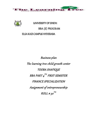 UNIVERSITYOFSINDH
BBA (E) PROGRAM
ELSAKAZI CAMPUS HYDERABA
Business plan
The learning tree child growth center
TOOBA SHAFIQUE
BBA PART 4TH
FIRST SEMISTER
FINANCE SPECIALIZATION
Assignment of entrepreneurship
ROLL # 30TH
 