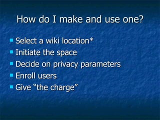 How do I make and use one? Select a wiki location* Initiate the space Decide on privacy parameters Enroll users Give “the charge” 