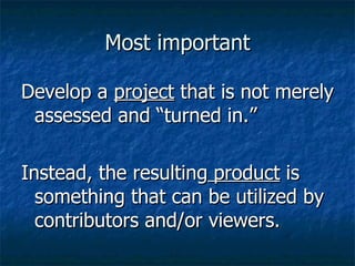 Most important Develop a  project  that is not merely assessed and “turned in.” Instead, the resulting  product  is something that can be utilized by contributors and/or viewers. 