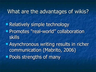 What are the advantages of wikis? Relatively simple technology Promotes “real-world” collaboration skills Asynchronous writing results in richer communication (Mabrito, 2006) Pools strengths of many 