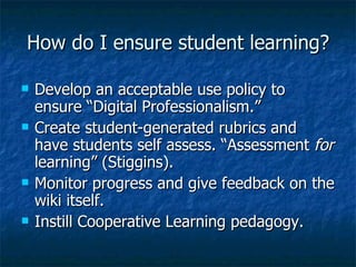 How do I ensure student learning? Develop an acceptable use policy to ensure “Digital Professionalism.” Create student-generated rubrics and have students self assess. “Assessment  for  learning” (Stiggins). Monitor progress and give feedback on the wiki itself. Instill Cooperative Learning pedagogy. 