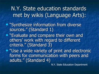 N.Y. State education standards  met by wikis (Language Arts): “Synthesize information from diverse sources.” (Standard 1) “Evaluate and compare their own and others’ work with regard to different criteria.” (Standard 3) “Use a wide variety of print and electronic forms for communication with peers and adults.” (Standard 4) N.Y. State Education Department 