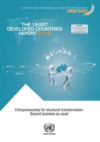 Entrepreneurship for structural transformation:
Beyond business as usual
United Nations publication
Sales No E.18.II.D.6
e-ISBN 978-92-1-047247-0
ISSN 0257-7550
Printed at United Nations, Geneva
GE.18-00000–October 2018–X,XXX
UNCTAD/LDC/2018
USD 50
ISBN 978-92-1-112914-4
“Though a small subset of entrepreneurial activity in the economy, dynamic entrepreneurship
is a key driver of structural transformation and, therefore, of sustainable development.
Smart entrepreneurship policy recognizes that the birth and endurance of dynamic
entrepreneurship is seldom accidental. In addressing the challenge of structural transformation,
least developed country policymakers should develop entrepreneurship policies that comprise
clear strategies for igniting and nurturing home-grown dynamic entrepreneurship.”
 Mukhisa Kituyi, Secretary-General of UNCTAD
“The UNCTAD Least Developed Countries Report 2018 provides an important contribution by
showing that the proactive stance of an entrepreneurial State is crucial for innovation and
long-term growth not only in developed countries, but also in the poorest countries. This is
a State that provides a strategic long-term development vision to the private sector, sets the
direction for change in ambitious mission-oriented areas with societal value, and undertakes
investments to proactively support and guide bottom-up experimentation by entrepreneurs in
achieving this vision.”
 Mariana Mazzucato, Director,
Institute for Innovation and Public Purpose, University College London
“The UNCTAD Least Developed Countries Report 2018 expertly conveys the urgency of prioritizing
and empowering entrepreneurship and business growth to African policymakers and other
important stakeholders. This is consistent with the Tony Elumelu Foundation’s philosophy of
‘Africapitalism’ which positions the private sector, and most importantly Africa’s entrepreneurs,
as the catalyst of social and economic development on the continent. We are proud to have
empowered over 4,000 young Africans in four years, and look forward to collaborating with other
stakeholders to scale up even further.”
 Tony Elumelu, Founder, Tony Elumelu Foundation, and entrepreneur and philanthropist
_________
For the least developed countries to progress towards achieving the Sustainable Development
Goals, they need to transform the structure of their economy. This requires, in turn, dynamic
entrepreneurship that introduces innovations in spheres such as production, consumption,
transport and administration. The report identifies the type of entrepreneurship most conducive
to structural transformation as transformational entrepreneurship, which consists mainly of
high-impact, high-growth firms.
Yet the entrepreneurial landscape in the least developed countries is dominated by self-
employment and informal microenterprises and small enterprises with low chances of survival
and growth, and little propensity to innovate. Most least developed country policies and
programmes for entrepreneurship aim at addressing unemployment, poverty and women’s and
youth empowerment.
For entrepreneurship to be the driving force towards structural transformation, however, policies
need to target the most transformational firms – those with a high potential to overcome
deficiencies in least developed country economies and achieve increases in productivity, while
creating jobs and being able to survive in the contemporary global market.Such entrepreneurship
typically requires varied and proactive policy support that targets different stages in a firm’s
life cycle. In addition, entrepreneurship policies need to be consistent with industrial and trade
policies, and foster entrepreneurial actions by public institutions.
UNCTADTHELEASTDEVELOPEDCOUNTRIESREPORT2018UNITEDNATIONS
U N I T E D N A T I O N S C O N F E R E N C E O N T R A D E A N D D E V E L O P M E N T
THE LEAST
DEVELOPED COUNTRIES
REPORT 2018
EMBARGO
The contents of this report must
not be quoted or summarized
in the print, broadcast, electronic
or social media before
20 November 2018, 1700 GMT
 