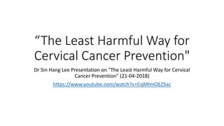 “The Least Harmful Way for
Cervical Cancer Prevention"
Dr Sin Hang Lee Presentation on "The Least Harmful Way for Cervical
Cancer Prevention" (21-04-2018)
https://www.youtube.com/watch?v=CqMtmOEZSac
 