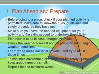 1. Plan Ahead and Prepare
• Before going to a place, check if your planned activity is
permitted. Make sure to know the rules, guidelines and
safety procedures they have set.
• Make sure you have the needed equipment for your
activity and the skills needed to undertake the activity
• Plan how to cope in case emergency arises.
• Check the weather forecast and be prepared for changing
weather conditions.
• Learn when areas are most crowded and try to avoid
those times
• To minimize environmental impact and for safety reasons,
keep group numbers small.
• Repack food to minimize waste.
 