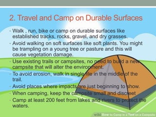 2. Travel and Camp on Durable Surfaces
• Walk , run, bike or camp on durable surfaces like
established tracks, rocks, gravel, and dry grasses.
• Avoid walking on soft surfaces like soft plants. You might
be trampling on a young tree or pasture and this will
cause vegetation damage.
• Use existing trails or campsites, no need to build a new
campsite that will alter the environment.
• To avoid erosion, walk in single file in the middle of the
trail.
• Avoid places where impacts are just beginning to show.
• When camping, keep the campsite small and discreet
• Camp at least 200 feet from lakes and rivers to protect the
waters.
 