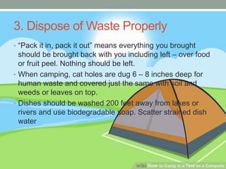 3. Dispose of Waste Properly
• “Pack it in, pack it out” means everything you brought
should be brought back with you including left – over food
or fruit peel. Nothing should be left.
• When camping, cat holes are dug 6 – 8 inches deep for
human waste and covered just the same with soil and
weeds or leaves on top.
• Dishes should be washed 200 feet away from lakes or
rivers and use biodegradable soap. Scatter strained dish
water
 