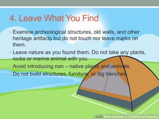 4. Leave What You Find
• Examine archeological structures, old walls, and other
heritage artifacts but do not touch nor leave marks on
them.
• Leave nature as you found them. Do not take any plants,
rocks or marine animal with you.
• Avoid introducing non – native plants and animals.
• Do not build structures, furniture, or dig trenches.
 