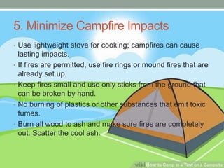 5. Minimize Campfire Impacts
• Use lightweight stove for cooking; campfires can cause
lasting impacts.
• If fires are permitted, use fire rings or mound fires that are
already set up.
• Keep fires small and use only sticks from the ground that
can be broken by hand.
• No burning of plastics or other substances that emit toxic
fumes.
• Burn all wood to ash and make sure fires are completely
out. Scatter the cool ash.
 