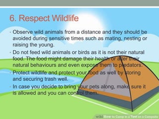 6. Respect Wildlife
• Observe wild animals from a distance and they should be
avoided during sensitive times such as mating, nesting or
raising the young.
• Do not feed wild animals or birds as it is not their natural
food. The food might damage their health or alter their
natural behaviours and even expose them to predators.
• Protect wildlife and protect your food as well by storing
and securing trash well.
• In case you decide to bring your pets along, make sure it
is allowed and you can control them.
 