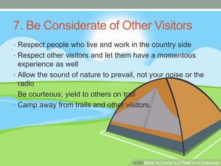 7. Be Considerate of Other Visitors
• Respect people who live and work in the country side
• Respect other visitors and let them have a momentous
experience as well
• Allow the sound of nature to prevail, not your noise or the
radio
• Be courteous; yield to others on trail
• Camp away from trails and other visitors.
 