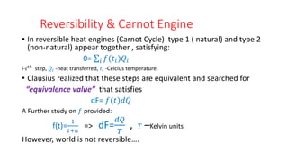 Reversibility & Carnot Engine
• In reversible heat engines (Carnot Cycle) type 1 ( natural) and type 2
(non-natural) appear together , satisfying:
0= 𝑖 𝑓(𝑡𝑖)𝑄𝑖
i-𝑖𝑡ℎ
step, 𝑄𝑖 -heat transferred, 𝑡𝑖 -Celcius temperature.
• Clausius realized that these steps are equivalent and searched for
“equivalence value” that satisfies
dF= 𝑓(𝑡)𝑑𝑄
A Further study on 𝑓 provided:
f(t)=
1
𝑡+𝑎
=> dF=
𝑑𝑄
𝑇
, 𝑇 –Kelvin units
However, world is not reversible….
 