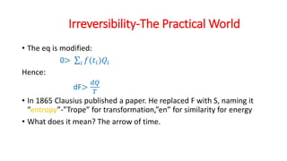 Irreversibility-The Practical World
• The eq is modified:
0> 𝑖 𝑓(𝑡𝑖)𝑄𝑖
Hence:
dF>
𝑑𝑄
𝑇
• In 1865 Clausius published a paper. He replaced F with S, naming it
“entropy”-”Trope” for transformation,”en” for similarity for energy
• What does it mean? The arrow of time.
 