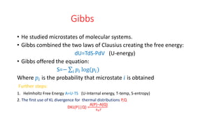Gibbs
• He studied microstates of molecular systems.
• Gibbs combined the two laws of Clausius creating the free energy:
dU=TdS-PdV (U-energy)
• Gibbs offered the equation:
S=− 𝑖 𝑝𝑖 log(𝑝𝑖)
Where 𝑝𝑖 is the probability that microstate 𝑖 is obtained
Further steps:
1. Helmholtz Free Energy A=U-TS (U-Internal energy, T-temp, S-entropy)
2. The first use of KL divergence for thermal distributions P,Q
DKL(P||Q) =
A(P)−A(Q)
𝑘𝑏𝑇
 