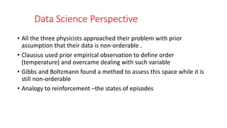 Data Science Perspective
• All the three physicists approached their problem with prior
assumption that their data is non-orderable .
• Clausius used prior empirical observation to define order
(temperature) and overcame dealing with such variable
• Gibbs and Boltzmann found a method to assess this space while it is
still non-orderable
• Analogy to reinforcement –the states of episodes
 
