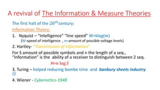 A revival of The Information & Measure Theories
The first halt of the 20𝑡ℎ
century:
Information Theory:
1. Nyquist – “Intelligence” “line speed” W=klog(m)
(W-speed of intelligence , m-amount of possible voltage levels)
2. Hartley- “Transmission of Information”
For S amount of possible symbols and n the length of a seq.,
“Information” is the ability of a receiver to distinguish between 2 seq.
H=n log 𝑆
3. Turing – helped reducing bombe time and banbury sheets industry

4. Wiener - Cybernetics-1948
 