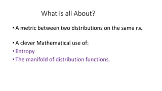 What is all About?
• A metric between two distributions on the same r.v.
• A clever Mathematical use of:
• Entropy
• The manifold of distribution functions.
 