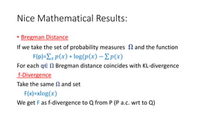 Nice Mathematical Results:
• Bregman Distance
If we take the set of probability measures Ω and the function
F(p)= 𝑥 𝑝 𝑥 ∗ log(𝑝 𝑥 − 𝑝(𝑥)
For each q∈ Ω Bregman distance coincides with KL-divergence
f-Divergence
Take the same Ω and set
F(x)=xlog(𝑥)
We get F as f-divergence to Q from P (P a.c. wrt to Q)
 