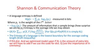 Shannon & Communication Theory
• A language entropy is defined
H(p)= − 𝑖 𝑝𝑖 log2(𝑝𝑖) -measured in bits
Where 𝑝𝑖 is the weight of the 𝑖𝑡ℎ
𝑙𝑒𝑡𝑡𝑒𝑟
• −𝑙𝑜𝑔2 𝑝𝑖 -The amount of information that a sample brings (how surprise
we are by 𝑝𝑖) Entropy is the average info we may obtain
• I(X,Y)= 𝑋,𝑌 𝑝(𝑋, 𝑌) log
𝑝(𝑋,𝑌)
𝑝 𝑋 𝑝(𝑌)
(For Q(x,y)=P(x)P(Y) it is simply KL)
• The Entropy of a language is the lowest boundary for the average coding
length (Kraft inequality)
• If P,Q dist. And we optimized model upon P KL is the amount of extra bits
we will have to add if we use the code for dist. Q (see the importance of A-
simmetry)
 