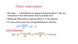 Fisher Information
• The idea : f a distribution on space X and parameter θ. We are
interested in the information that X provides on θ .
• Obviously information is gained when θ is not optimal
• It is one of the early uses of log-likelihood in statistics
E[
𝜕 log f(X,θ )
𝜕θ
| θ] = 0
Fisher Information
I(θ) =-E[
𝑑2 log 𝑓(𝑥,θ)
𝑑θ
2 ]= (
𝜕 log f(X,θ )
𝜕θ
)2 f(X,θ )dx
 