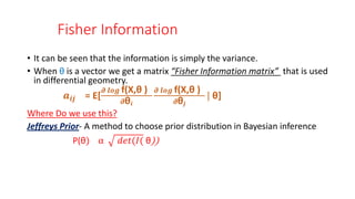 Fisher Information
• It can be seen that the information is simply the variance.
• When θ is a vector we get a matrix “Fisher Information matrix” that is used
in differential geometry.
𝒂𝒊𝒋 = E[
𝝏 𝒍𝒐𝒈 f(X,θ )
𝝏θ𝒊
𝝏 𝒍𝒐𝒈 f(X,θ )
𝝏θ𝒋
| θ]
Where Do we use this?
Jeffreys Prior- A method to choose prior distribution in Bayesian inference
P(θ) α 𝑑𝑒𝑡(𝐼( θ))
 