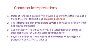 Common Interpretations
1. Delta of surprise between two players one think that the true dist is
P and the other thinks it is Q (Wiener, Shannon)
2. The information gain by replacing Q with P (similar to decision trees
not exactly the same)
3. Coding theory- The amount of extra bits needed when going to
code optimized for Q using code optimized for P
4. Bayesian Inference- The amount of information that we gain in
posterior P compared to prior Q
 