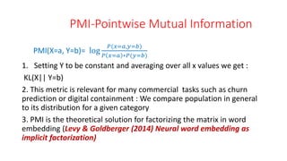 PMI-Pointwise Mutual Information
PMI(X=a, Y=b)= log
𝑃(𝑥=𝑎,𝑦=𝑏)
𝑃 𝑥=𝑎 ∗𝑃(𝑦=𝑏)
1. Setting Y to be constant and averaging over all x values we get :
KL(X|| Y=b)
2. This metric is relevant for many commercial tasks such as churn
prediction or digital containment : We compare population in general
to its distribution for a given category
3. PMI is the theoretical solution for factorizing the matrix in word
embedding (Levy & Goldberger (2014) Neural word embedding as
implicit factorization)
 
