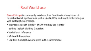 Real World use
Cross Entropy is commonly used as a loss function in many types of
neural network applications such as ANN, RNN and word embedding as
well ad logistic regression.
• In processes such ad HDP or EM we may use it after
adding topics dividing Gaussian.
• Variational Inference
• Mutual Information
• Log-likelihood (show one item in the summation)
 