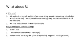 What about RL
• Why not?
1. It is a physics-control problem (we move along trajectories getting stimulation
from outside etc). These problems use entropy they less care about metric of
distributions.
2. We care about means rather distributions.
Why is the upper section wrong?
1. Actor-Critic
2. TD-Gammon (user of cross –entropy)
3. Potential use for study the space of episodes(Langevin’s like trajectories)
 