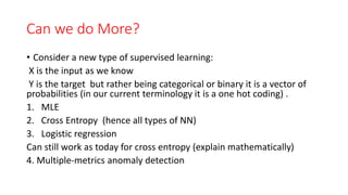 Can we do More?
• Consider a new type of supervised learning:
X is the input as we know
Y is the target but rather being categorical or binary it is a vector of
probabilities (in our current terminology it is a one hot coding) .
1. MLE
2. Cross Entropy (hence all types of NN)
3. Logistic regression
Can still work as today for cross entropy (explain mathematically)
4. Multiple-metrics anomaly detection
 