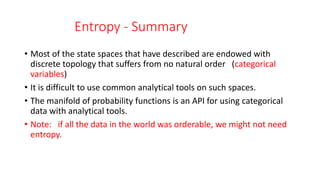 Entropy - Summary
• Most of the state spaces that have described are endowed with
discrete topology that suffers from no natural order (categorical
variables)
• It is difficult to use common analytical tools on such spaces.
• The manifold of probability functions is an API for using categorical
data with analytical tools.
• Note: if all the data in the world was orderable, we might not need
entropy.
 