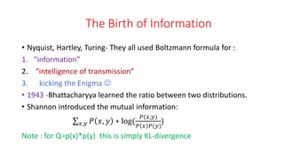 The Birth of Information
• Nyquist, Hartley, Turing- They all used Boltzmann formula for :
1. “information”
2. “intelligence of transmission”
3. kicking the Enigma 
• 1943 -Bhattacharyya learned the ratio between two distributions.
• Shannon introduced the mutual information:
𝑥,𝑦 𝑃 𝑥, 𝑦 ∗ log(
𝑃(𝑥,𝑦)
𝑃 𝑥 𝑃(𝑦)
)
Note : for Q=p(x)*p(y) this is simply KL-divergence
 