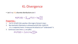 KL-Divergence
• Let X r.v. P,Q discrete distributions on X
KL(P||Q) = 𝑥∈X 𝑃 𝑥 ∗ log
𝑃(𝑥)
𝑄(𝑥)
Properties :
1. For P≠ 𝑄 KL(P||Q) is positive. (the magic of Jensen’s ineq.)
2. Non-Symmetric (Symmetry is achieved by KL(P||Q) + KL(Q||P):
It is a subjective metric :it measures the distance as P “understands” it.
3 Continuous case ( here 𝑝 𝑞 are pdfs)
𝐾𝐿(𝑃| 𝑄 = 𝑝(𝑥) 𝑙𝑜𝑔
𝑝(𝑥)
𝑞(𝑥)
dx
 