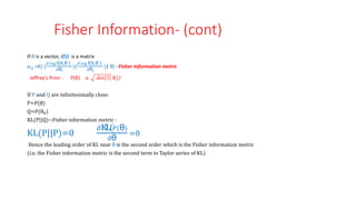 Fisher Information- (cont)
If θ is a vector, I(θ) is a matrix
𝑎𝑖𝑗=E[ (
𝜕 log f(X,θ )
𝜕θ𝑖
)(
𝜕 log f(X,θ )
𝜕θ𝑗
)| θ] –Fisher information metric
Jeffrey’s Prior : P(θ) α 𝑑𝑒𝑡(𝐼( θ))
If P and Q are infinitesimally close:
P=P(θ)
Q=P(θ0)
KL(P||Q)~Fisher information metric :
KL(P||P)=0
𝜕KL(𝑃(θ)
𝜕θ
=0
Hence the leading order of KL near θ is the second order which is the Fisher information metric
(i.e. the Fisher information metric is the second term in Taylor series of KL)
 