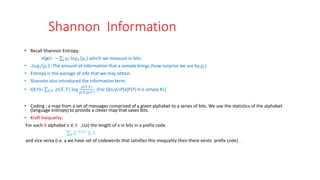 Shannon Information
• Recall Shannon Entropy:
H(p)= − 𝑖 𝑝𝑖 𝑙𝑜𝑔2 𝑝𝑖 which we measure in bits
• -𝑙𝑜𝑔2 𝑝𝑖 -The amount of information that a sample brings (how surprise we are by 𝑝𝑖)
• Entropy is the average of info that we may obtain.
• Shannon also introduced the information term:
• I(X,Y)= 𝑋,𝑌 𝑝(𝑋, 𝑌) log
𝑝(𝑋,𝑌)
𝑝 𝑋 𝑝(𝑌)
(For Q(x,y)=P(x)P(Y) it is simply KL)
• Coding : a map from a set of messages comprised of a given alphabet to a series of bits. We use the statistics of the alphabet
(language entropy) to provide a clever map that saves bits.
• Kraft Inequality:
For each X alphabet x ∈ X ,L(x) the length of x in bits in a prefix code
𝑥 2−𝐿(𝑥)
≤ 1
and vice versa (i.e. a we have set of codewords that satisfies this inequality then there exists prefix code) .
 