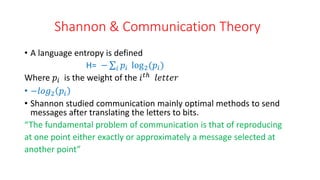 Shannon & Communication Theory
• A language entropy is defined
H= − 𝑖 𝑝𝑖 log2(𝑝𝑖)
Where 𝑝𝑖 is the weight of the 𝑖𝑡ℎ 𝑙𝑒𝑡𝑡𝑒𝑟
• −𝑙𝑜𝑔2 𝑝𝑖
• Shannon studied communication mainly optimal methods to send
messages after translating the letters to bits.
“The fundamental problem of communication is that of reproducing
at one point either exactly or approximately a message selected at
another point”
 